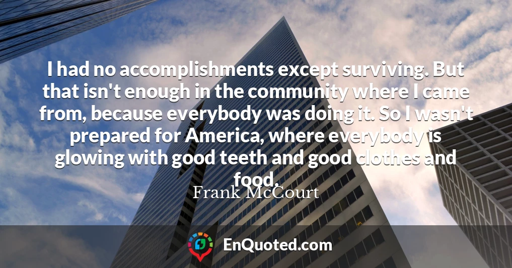 I had no accomplishments except surviving. But that isn't enough in the community where I came from, because everybody was doing it. So I wasn't prepared for America, where everybody is glowing with good teeth and good clothes and food.