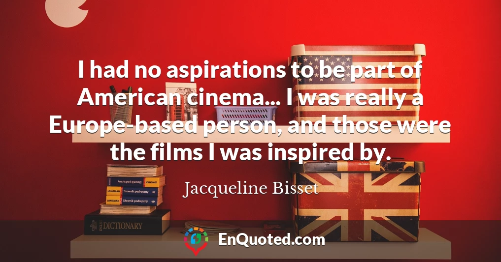 I had no aspirations to be part of American cinema... I was really a Europe-based person, and those were the films I was inspired by.