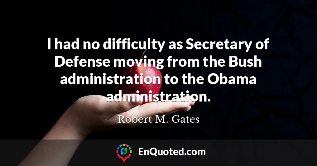 I had no difficulty as Secretary of Defense moving from the Bush administration to the Obama administration.