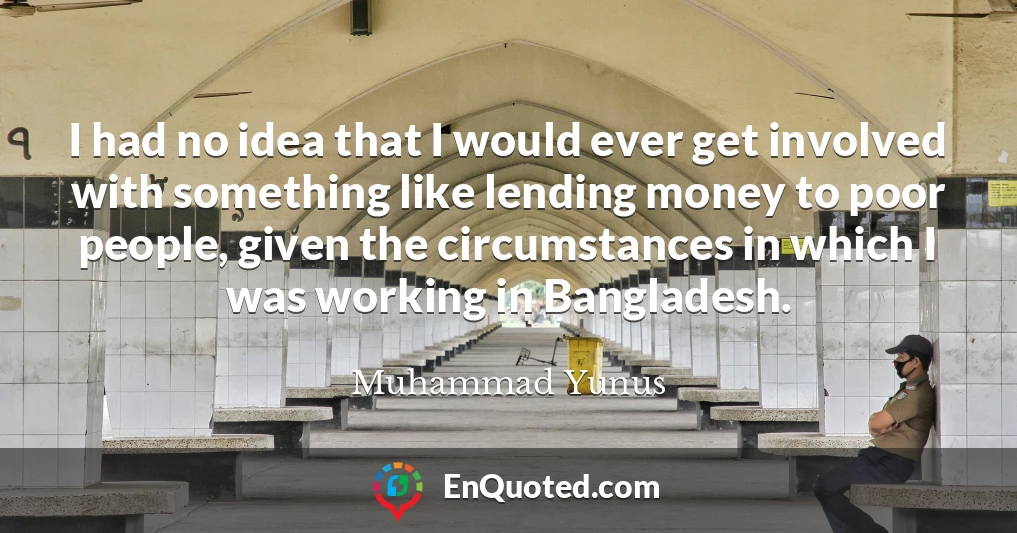 I had no idea that I would ever get involved with something like lending money to poor people, given the circumstances in which I was working in Bangladesh.