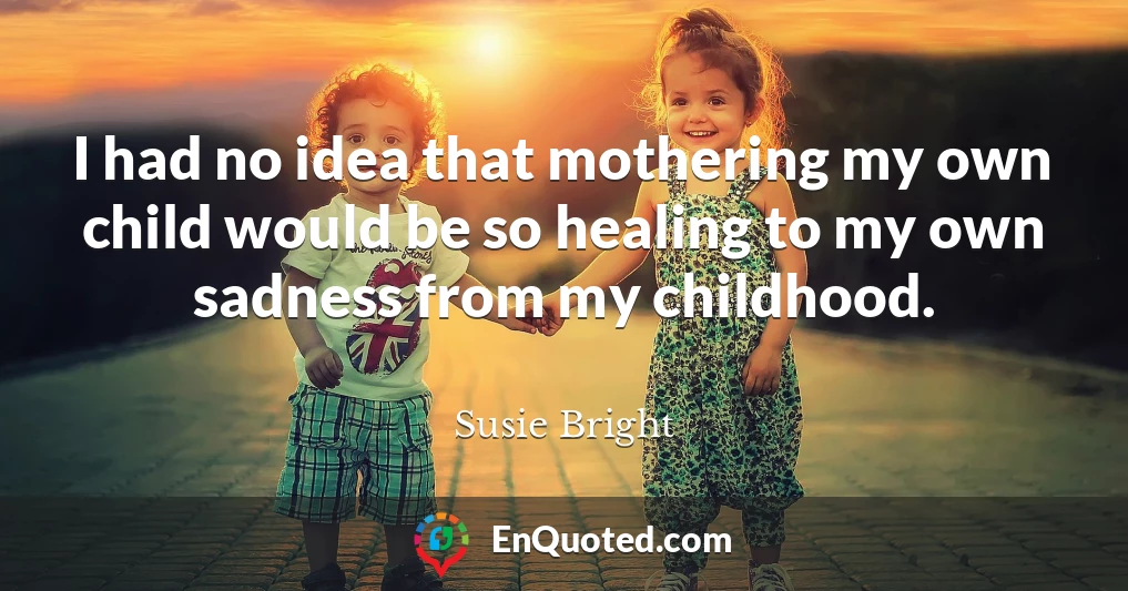 I had no idea that mothering my own child would be so healing to my own sadness from my childhood.