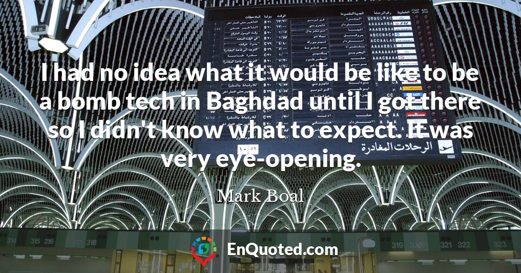 I had no idea what it would be like to be a bomb tech in Baghdad until I got there so I didn't know what to expect. It was very eye-opening.