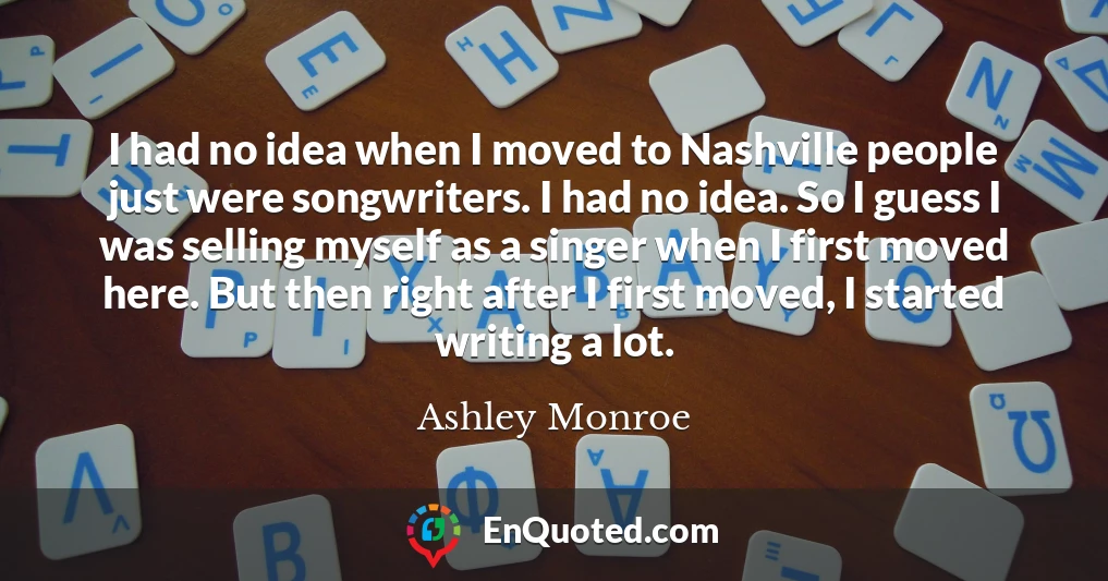 I had no idea when I moved to Nashville people just were songwriters. I had no idea. So I guess I was selling myself as a singer when I first moved here. But then right after I first moved, I started writing a lot.