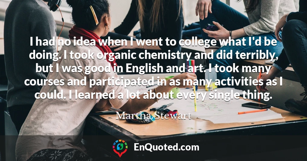 I had no idea when I went to college what I'd be doing. I took organic chemistry and did terribly, but I was good in English and art. I took many courses and participated in as many activities as I could. I learned a lot about every single thing.