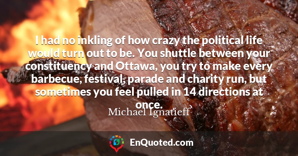 I had no inkling of how crazy the political life would turn out to be. You shuttle between your constituency and Ottawa, you try to make every barbecue, festival, parade and charity run, but sometimes you feel pulled in 14 directions at once.