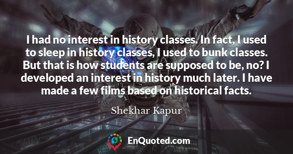 I had no interest in history classes. In fact, I used to sleep in history classes, I used to bunk classes. But that is how students are supposed to be, no? I developed an interest in history much later. I have made a few films based on historical facts.