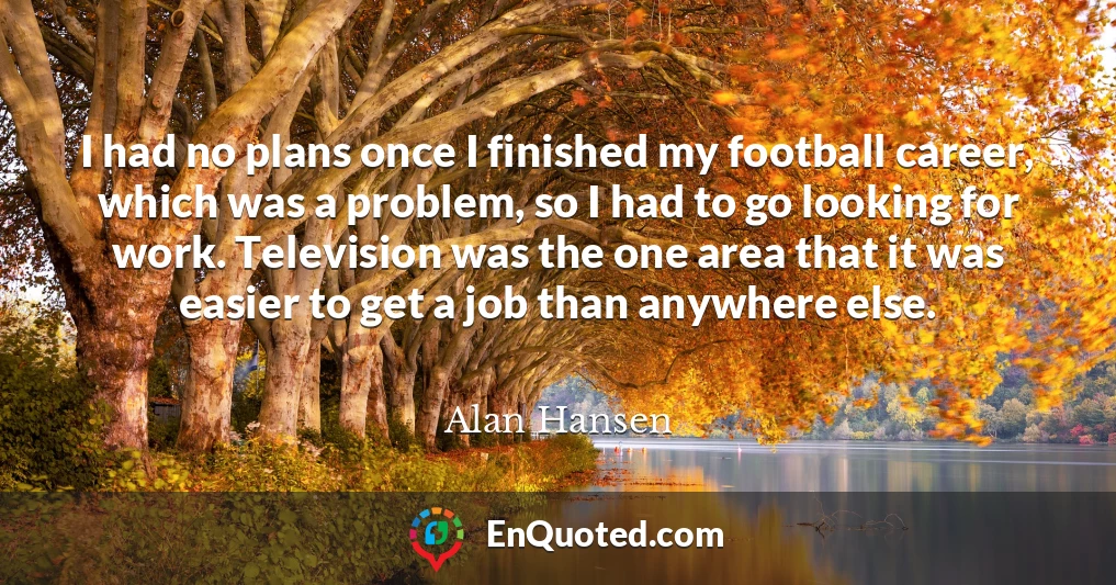 I had no plans once I finished my football career, which was a problem, so I had to go looking for work. Television was the one area that it was easier to get a job than anywhere else.