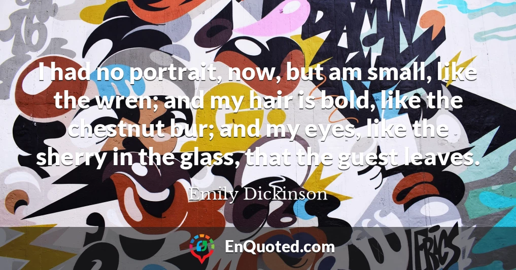 I had no portrait, now, but am small, like the wren; and my hair is bold, like the chestnut bur; and my eyes, like the sherry in the glass, that the guest leaves.