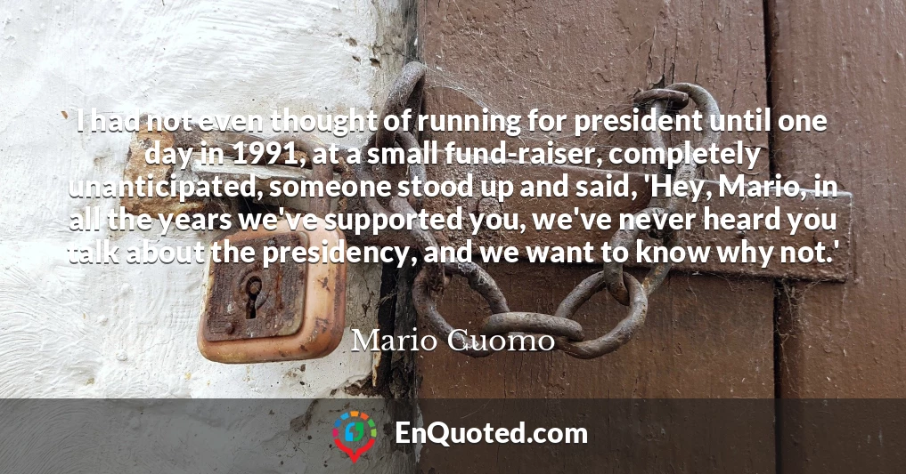I had not even thought of running for president until one day in 1991, at a small fund-raiser, completely unanticipated, someone stood up and said, 'Hey, Mario, in all the years we've supported you, we've never heard you talk about the presidency, and we want to know why not.'
