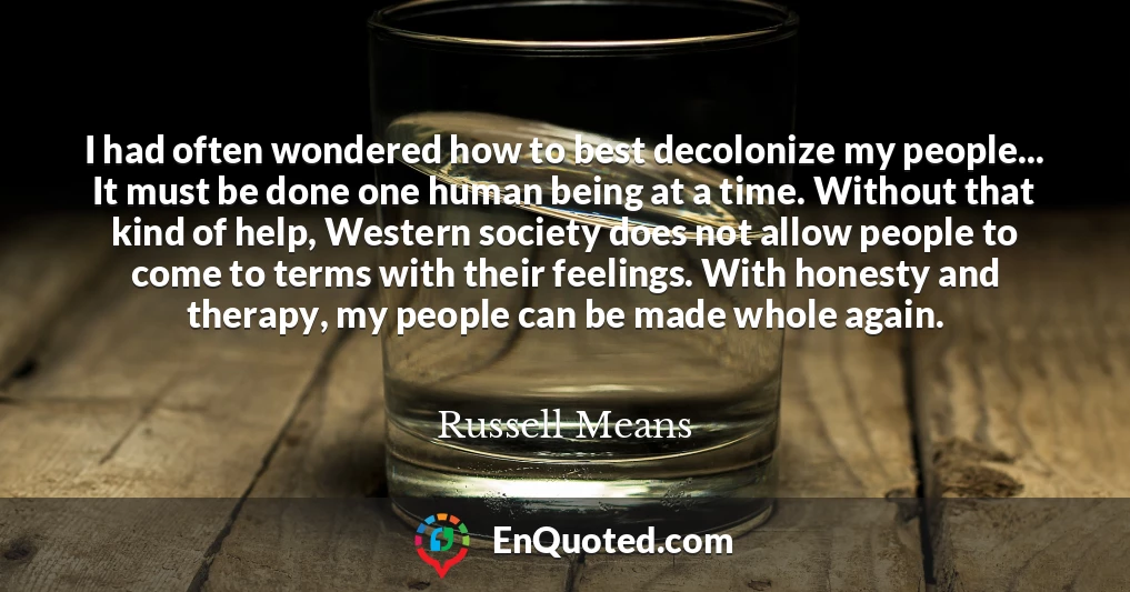 I had often wondered how to best decolonize my people... It must be done one human being at a time. Without that kind of help, Western society does not allow people to come to terms with their feelings. With honesty and therapy, my people can be made whole again.