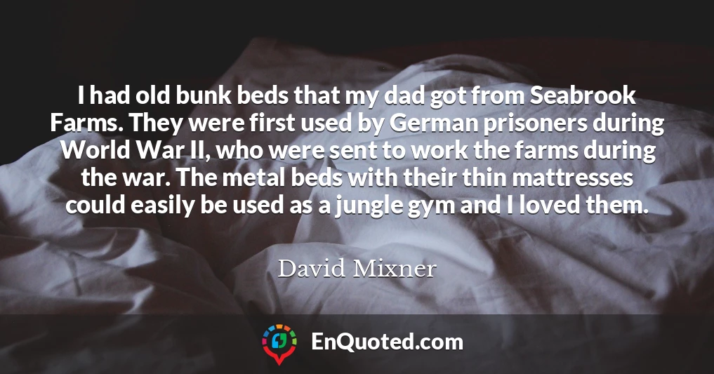 I had old bunk beds that my dad got from Seabrook Farms. They were first used by German prisoners during World War II, who were sent to work the farms during the war. The metal beds with their thin mattresses could easily be used as a jungle gym and I loved them.