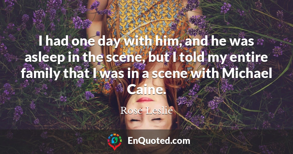 I had one day with him, and he was asleep in the scene, but I told my entire family that I was in a scene with Michael Caine.