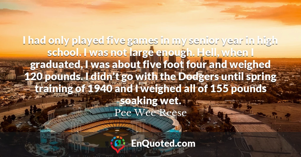 I had only played five games in my senior year in high school. I was not large enough. Hell, when I graduated, I was about five foot four and weighed 120 pounds. I didn't go with the Dodgers until spring training of 1940 and I weighed all of 155 pounds soaking wet.