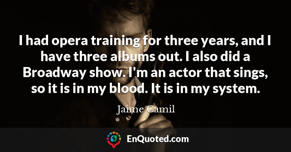 I had opera training for three years, and I have three albums out. I also did a Broadway show. I'm an actor that sings, so it is in my blood. It is in my system.