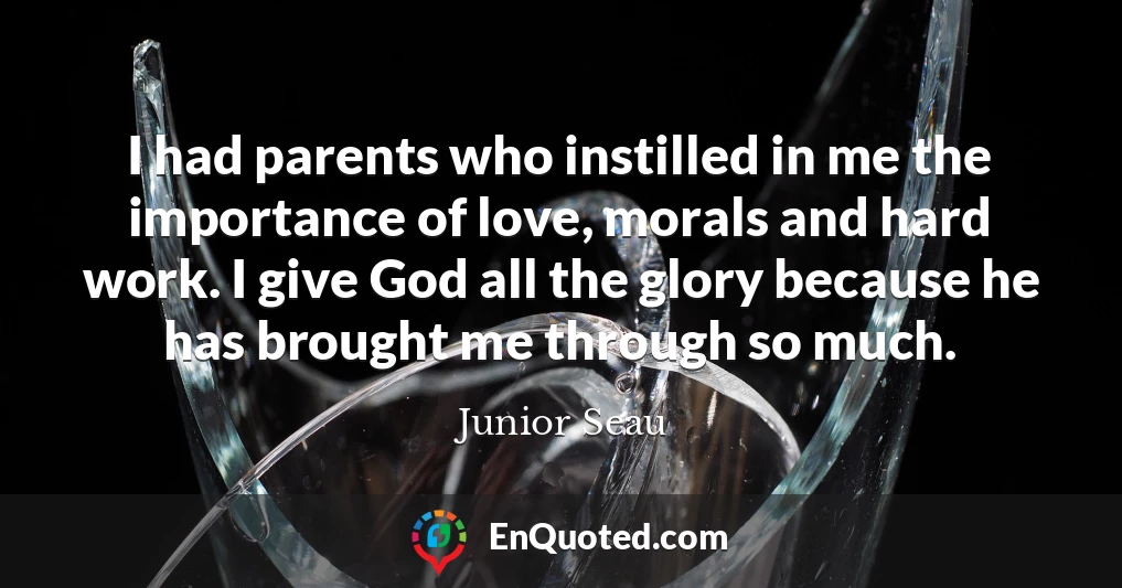 I had parents who instilled in me the importance of love, morals and hard work. I give God all the glory because he has brought me through so much.