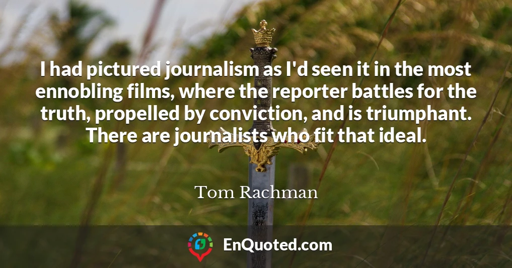I had pictured journalism as I'd seen it in the most ennobling films, where the reporter battles for the truth, propelled by conviction, and is triumphant. There are journalists who fit that ideal.