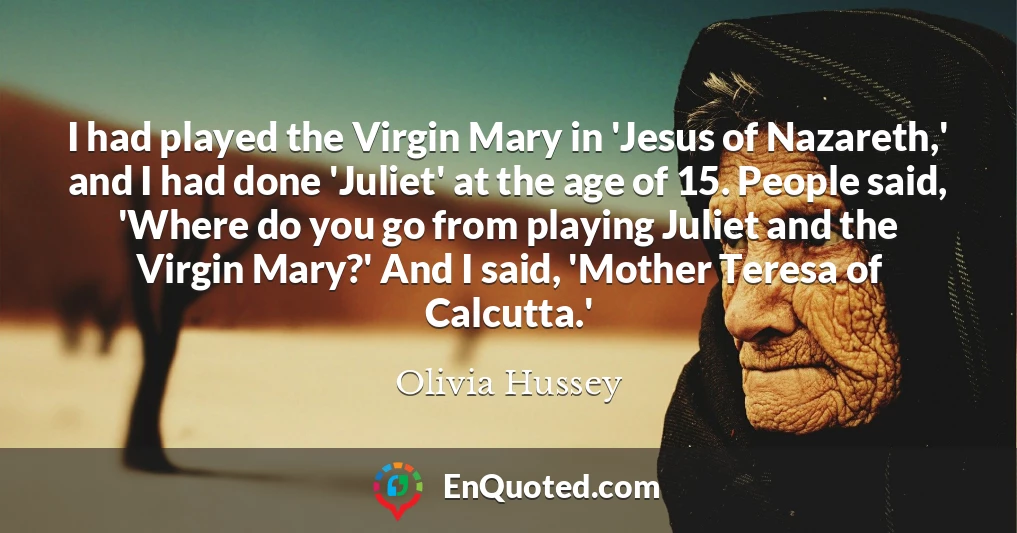 I had played the Virgin Mary in 'Jesus of Nazareth,' and I had done 'Juliet' at the age of 15. People said, 'Where do you go from playing Juliet and the Virgin Mary?' And I said, 'Mother Teresa of Calcutta.'