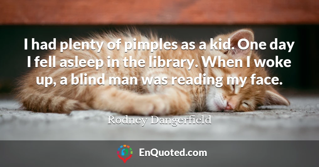 I had plenty of pimples as a kid. One day I fell asleep in the library. When I woke up, a blind man was reading my face.