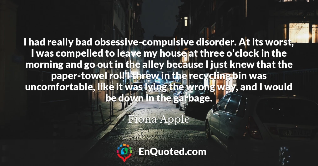 I had really bad obsessive-compulsive disorder. At its worst, I was compelled to leave my house at three o'clock in the morning and go out in the alley because I just knew that the paper-towel roll I threw in the recycling bin was uncomfortable, like it was lying the wrong way, and I would be down in the garbage.