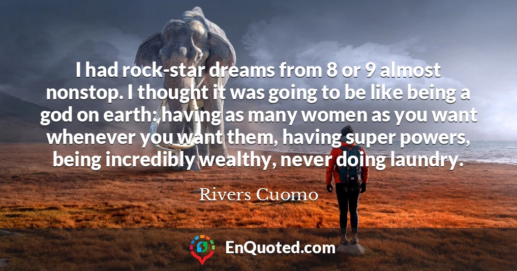 I had rock-star dreams from 8 or 9 almost nonstop. I thought it was going to be like being a god on earth: having as many women as you want whenever you want them, having super powers, being incredibly wealthy, never doing laundry.