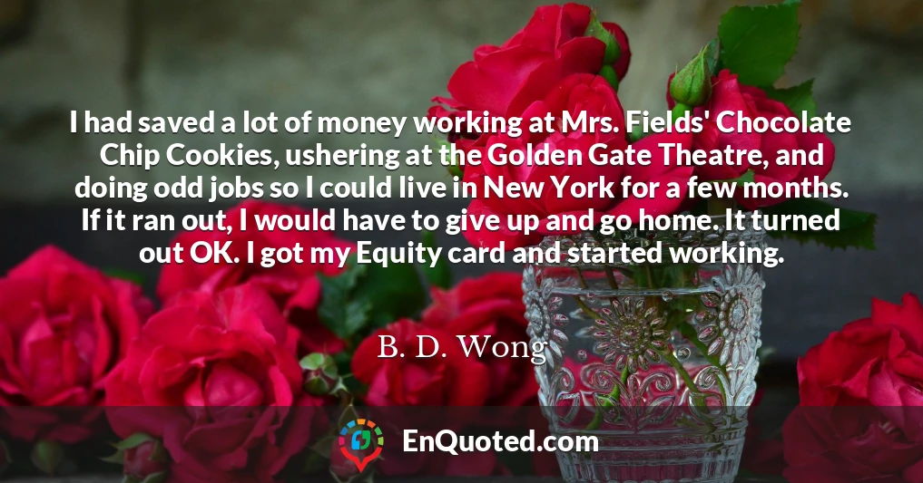 I had saved a lot of money working at Mrs. Fields' Chocolate Chip Cookies, ushering at the Golden Gate Theatre, and doing odd jobs so I could live in New York for a few months. If it ran out, I would have to give up and go home. It turned out OK. I got my Equity card and started working.