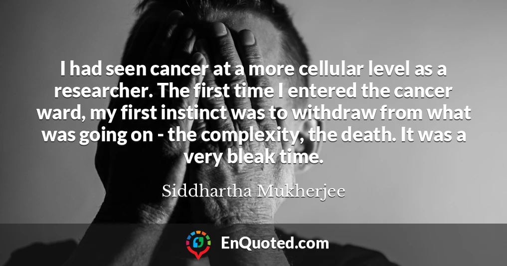 I had seen cancer at a more cellular level as a researcher. The first time I entered the cancer ward, my first instinct was to withdraw from what was going on - the complexity, the death. It was a very bleak time.