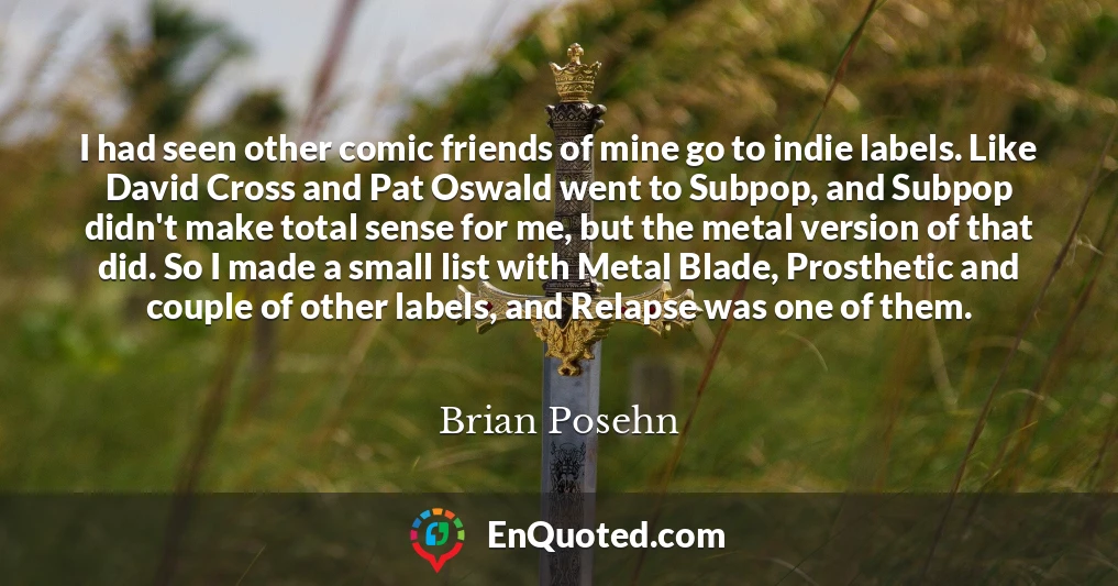 I had seen other comic friends of mine go to indie labels. Like David Cross and Pat Oswald went to Subpop, and Subpop didn't make total sense for me, but the metal version of that did. So I made a small list with Metal Blade, Prosthetic and couple of other labels, and Relapse was one of them.