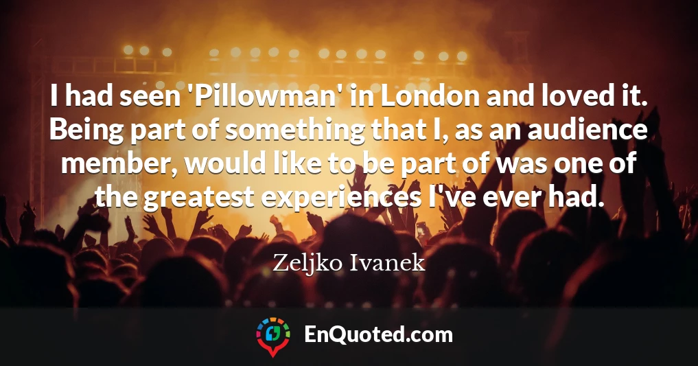 I had seen 'Pillowman' in London and loved it. Being part of something that I, as an audience member, would like to be part of was one of the greatest experiences I've ever had.