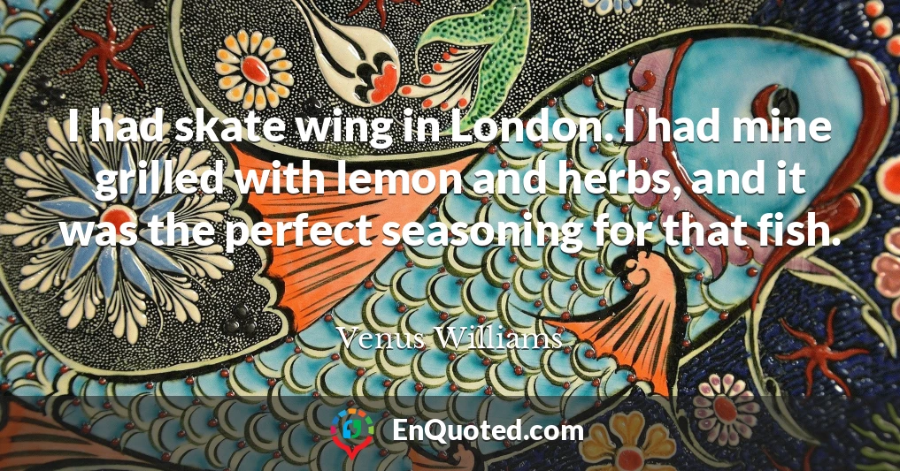 I had skate wing in London. I had mine grilled with lemon and herbs, and it was the perfect seasoning for that fish.