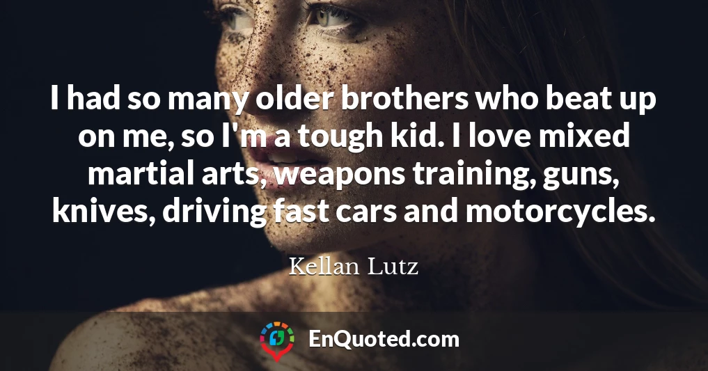 I had so many older brothers who beat up on me, so I'm a tough kid. I love mixed martial arts, weapons training, guns, knives, driving fast cars and motorcycles.