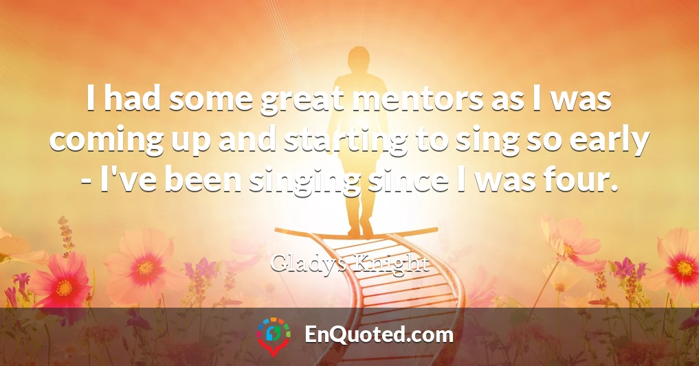 I had some great mentors as I was coming up and starting to sing so early - I've been singing since I was four.