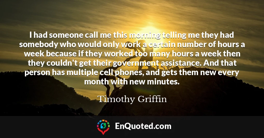 I had someone call me this morning telling me they had somebody who would only work a certain number of hours a week because if they worked too many hours a week then they couldn't get their government assistance. And that person has multiple cell phones, and gets them new every month with new minutes.