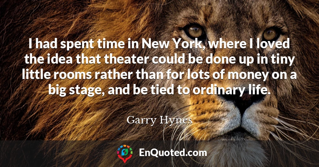 I had spent time in New York, where I loved the idea that theater could be done up in tiny little rooms rather than for lots of money on a big stage, and be tied to ordinary life.
