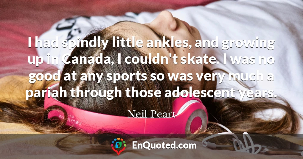 I had spindly little ankles, and growing up in Canada, I couldn't skate. I was no good at any sports so was very much a pariah through those adolescent years.
