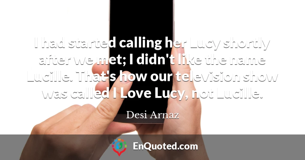 I had started calling her Lucy shortly after we met; I didn't like the name Lucille. That's how our television show was called I Love Lucy, not Lucille.