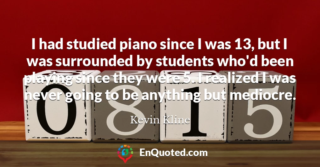 I had studied piano since I was 13, but I was surrounded by students who'd been playing since they were 5. I realized I was never going to be anything but mediocre.