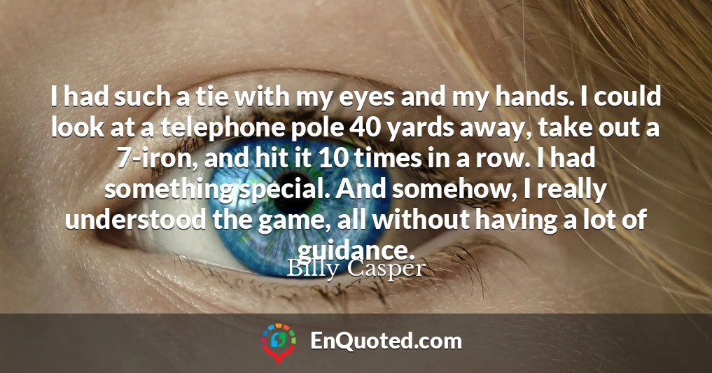 I had such a tie with my eyes and my hands. I could look at a telephone pole 40 yards away, take out a 7-iron, and hit it 10 times in a row. I had something special. And somehow, I really understood the game, all without having a lot of guidance.