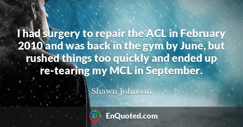 I had surgery to repair the ACL in February 2010 and was back in the gym by June, but rushed things too quickly and ended up re-tearing my MCL in September.