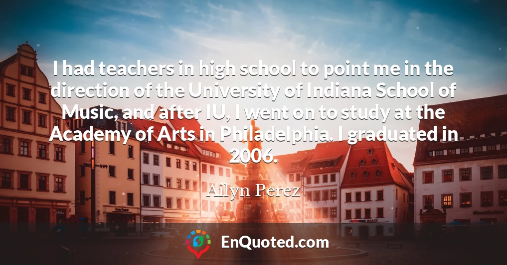 I had teachers in high school to point me in the direction of the University of Indiana School of Music, and after IU, I went on to study at the Academy of Arts in Philadelphia. I graduated in 2006.