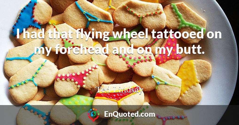I had that flying wheel tattooed on my forehead and on my butt.