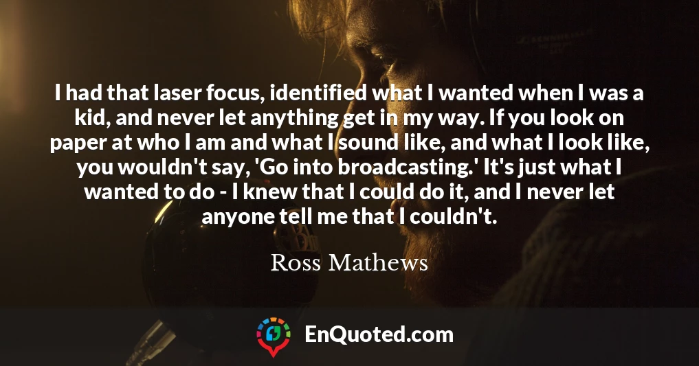 I had that laser focus, identified what I wanted when I was a kid, and never let anything get in my way. If you look on paper at who I am and what I sound like, and what I look like, you wouldn't say, 'Go into broadcasting.' It's just what I wanted to do - I knew that I could do it, and I never let anyone tell me that I couldn't.