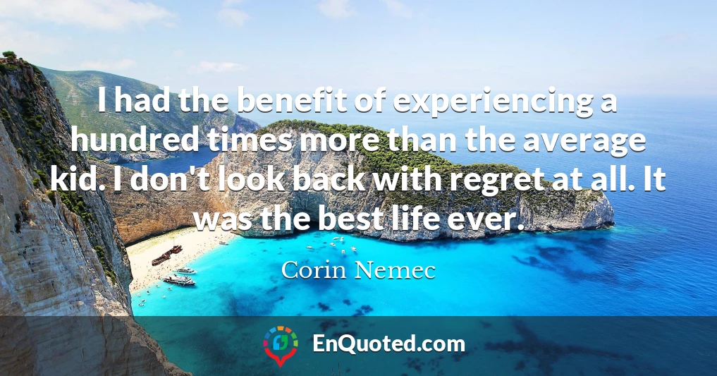 I had the benefit of experiencing a hundred times more than the average kid. I don't look back with regret at all. It was the best life ever.