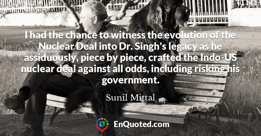 I had the chance to witness the evolution of the Nuclear Deal into Dr. Singh's legacy as he assiduously, piece by piece, crafted the Indo-US nuclear deal against all odds, including risking his government.