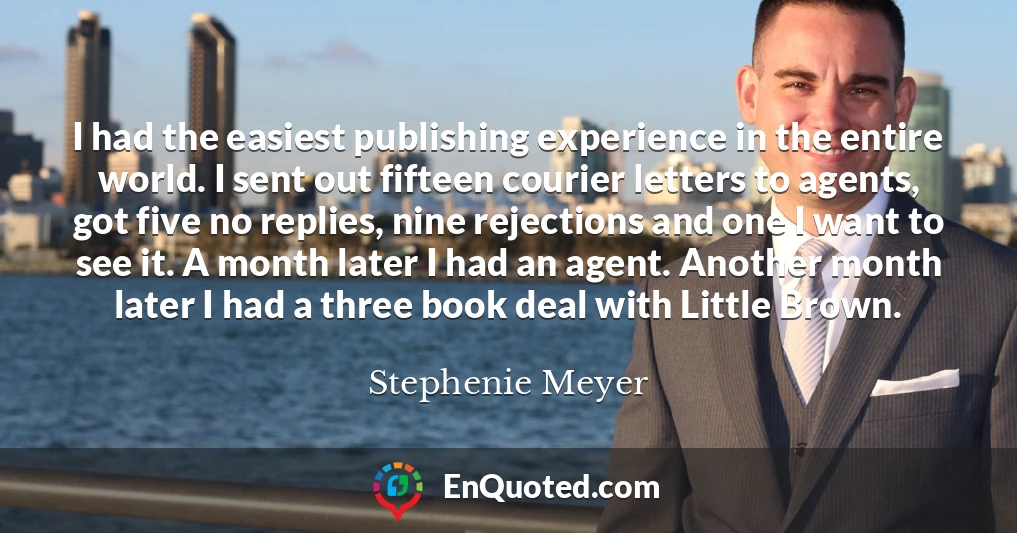 I had the easiest publishing experience in the entire world. I sent out fifteen courier letters to agents, got five no replies, nine rejections and one I want to see it. A month later I had an agent. Another month later I had a three book deal with Little Brown.