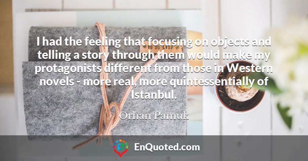 I had the feeling that focusing on objects and telling a story through them would make my protagonists different from those in Western novels - more real, more quintessentially of Istanbul.