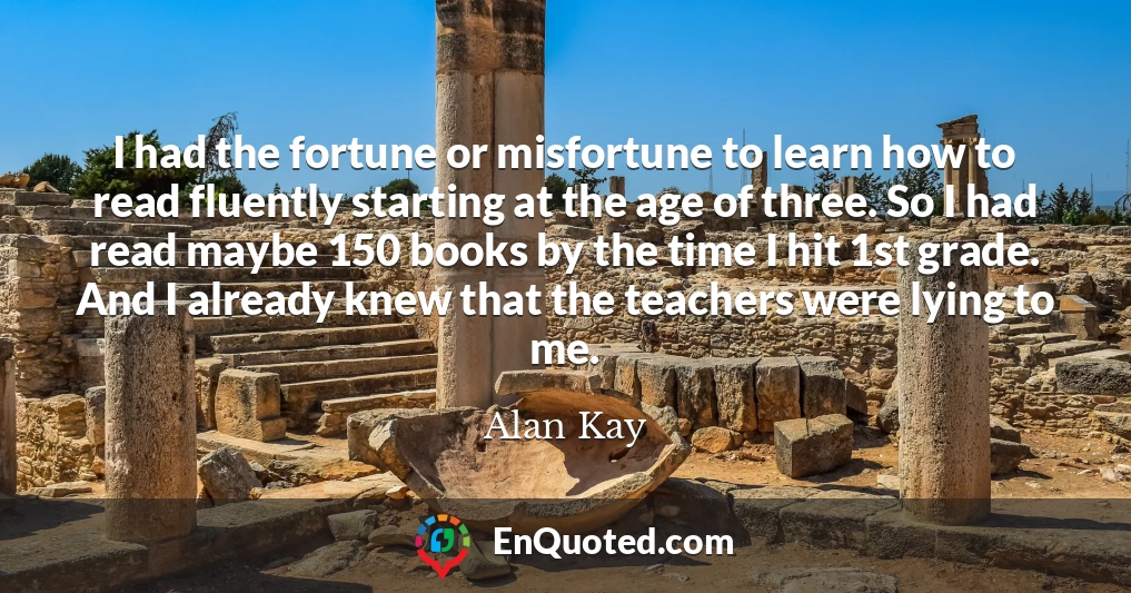I had the fortune or misfortune to learn how to read fluently starting at the age of three. So I had read maybe 150 books by the time I hit 1st grade. And I already knew that the teachers were lying to me.
