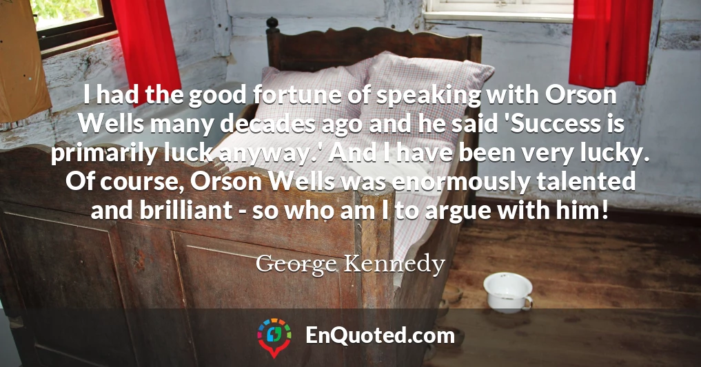 I had the good fortune of speaking with Orson Wells many decades ago and he said 'Success is primarily luck anyway.' And I have been very lucky. Of course, Orson Wells was enormously talented and brilliant - so who am I to argue with him!