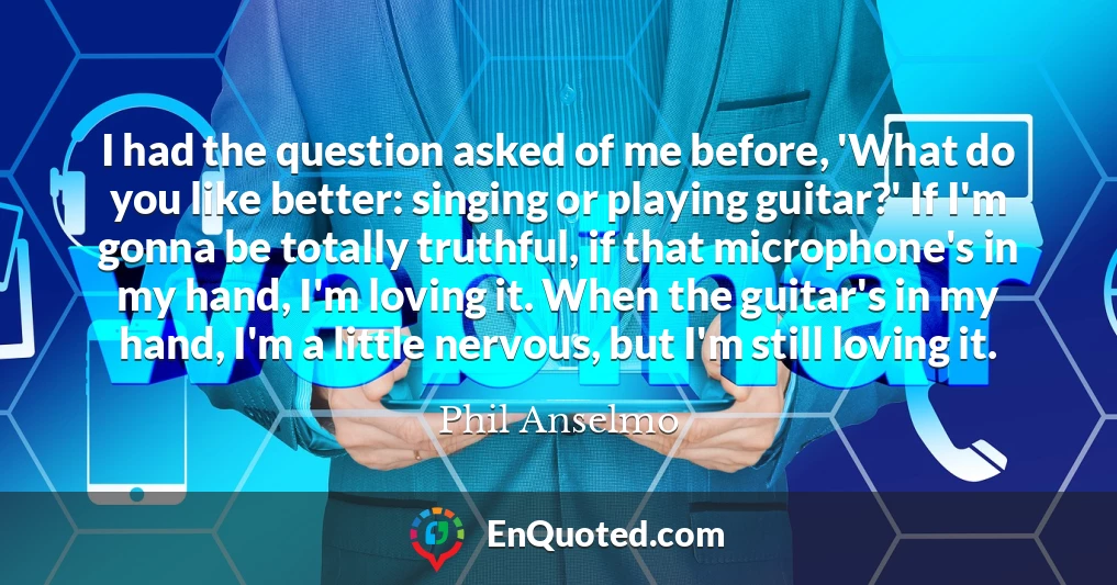 I had the question asked of me before, 'What do you like better: singing or playing guitar?' If I'm gonna be totally truthful, if that microphone's in my hand, I'm loving it. When the guitar's in my hand, I'm a little nervous, but I'm still loving it.