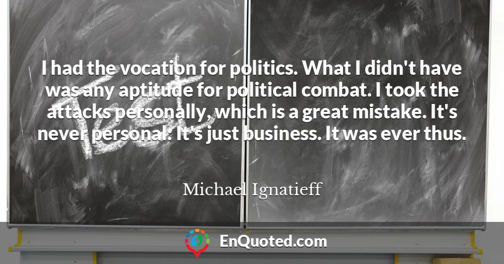 I had the vocation for politics. What I didn't have was any aptitude for political combat. I took the attacks personally, which is a great mistake. It's never personal: It's just business. It was ever thus.