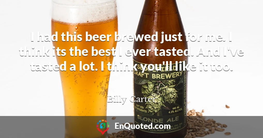I had this beer brewed just for me. I think its the best I ever tasted. And I've tasted a lot. I think you'll like it too.